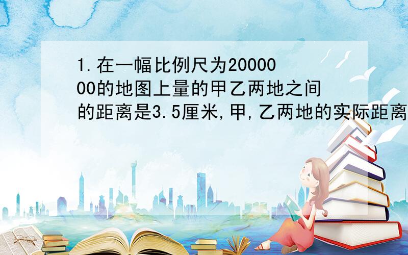 1.在一幅比例尺为2000000的地图上量的甲乙两地之间的距离是3.5厘米,甲,乙两地的实际距离是多少千米?