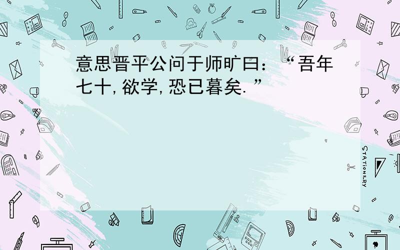 意思晋平公问于师旷曰：“吾年七十,欲学,恐已暮矣.”