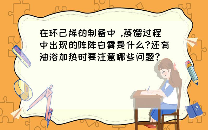 在环己烯的制备中 ,蒸馏过程中出现的阵阵白雾是什么?还有油浴加热时要注意哪些问题?