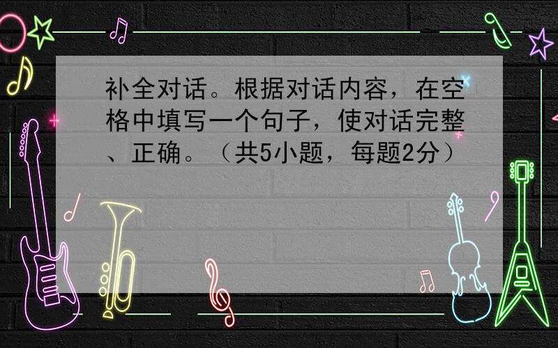 补全对话。根据对话内容，在空格中填写一个句子，使对话完整、正确。（共5小题，每题2分）