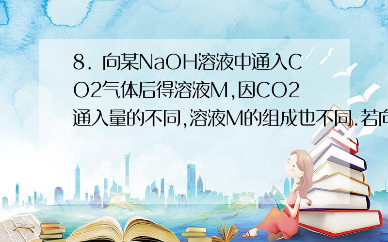 8．向某NaOH溶液中通入CO2气体后得溶液M,因CO2通入量的不同,溶液M的组成也不同.若向M中逐滴加入盐酸,产生的气