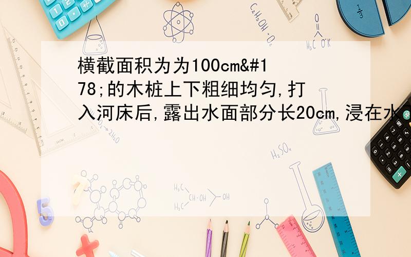 横截面积为为100cm²的木桩上下粗细均匀,打入河床后,露出水面部分长20cm,浸在水下部分长100cm,则水