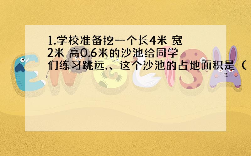 1.学校准备挖一个长4米 宽2米 高0.6米的沙池给同学们练习跳远.、这个沙池的占地面积是（ ）平方米 .