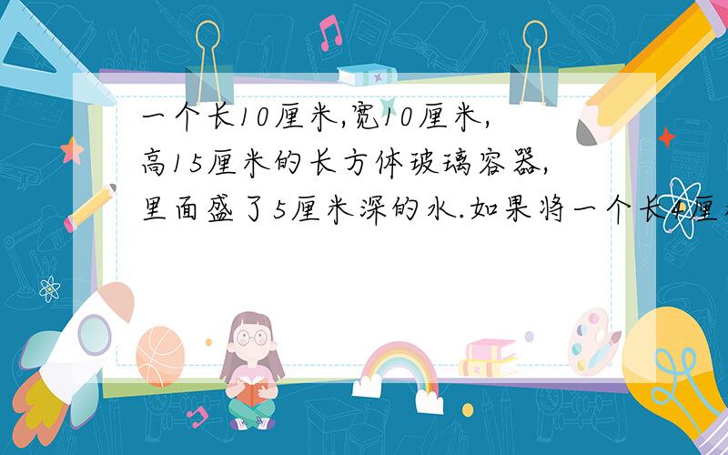 一个长10厘米,宽10厘米,高15厘米的长方体玻璃容器,里面盛了5厘米深的水.如果将一个长4厘米,宽1厘米,高为6厘米的