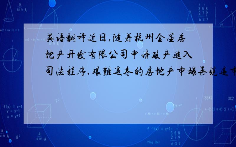 英语翻译近日,随着杭州金星房地产开发有限公司申请破产进入司法程序,艰难过冬的房地产市场再现退市潮.尤其是在本轮楼市调控政