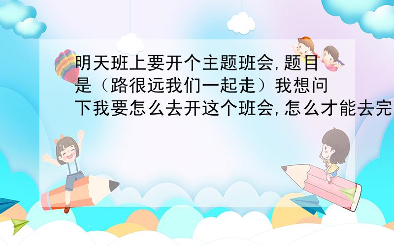 明天班上要开个主题班会,题目是（路很远我们一起走）我想问下我要怎么去开这个班会,怎么才能去完成好它,