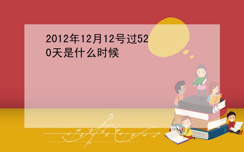 2012年12月12号过520天是什么时候