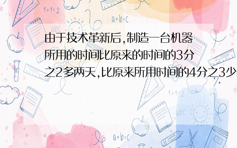 由于技术革新后,制造一台机器所用的时间比原来的时间的3分之2多两天,比原来所用时间的4分之3少一天,原