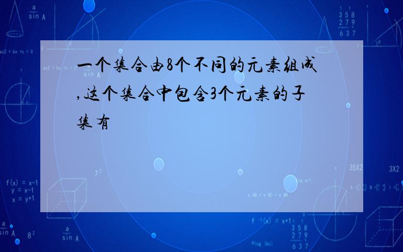 一个集合由8个不同的元素组成,这个集合中包含3个元素的子集有