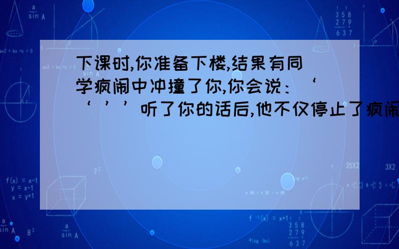 下课时,你准备下楼,结果有同学疯闹中冲撞了你,你会说：‘‘ ’’听了你的话后,他不仅停止了疯闹,而且还向你表示了歉意.