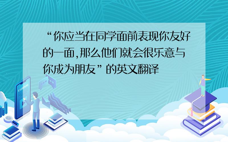 “你应当在同学面前表现你友好的一面,那么他们就会很乐意与你成为朋友”的英文翻译