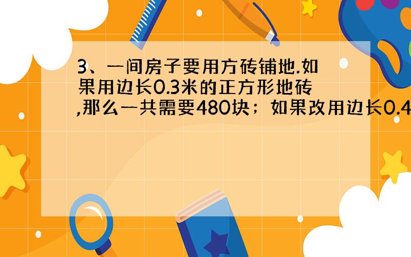 3、一间房子要用方砖铺地.如果用边长0.3米的正方形地砖,那么一共需要480块；如果改用边长0.4米的正方形地砖,一共需