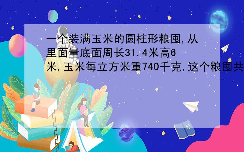 一个装满玉米的圆柱形粮囤,从里面量底面周长31.4米高6米,玉米每立方米重740千克,这个粮囤共有多少千克?