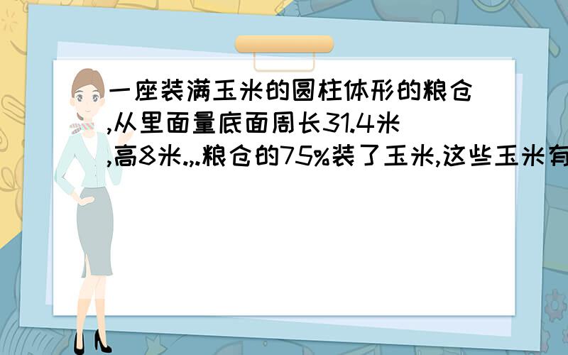 一座装满玉米的圆柱体形的粮仓,从里面量底面周长31.4米,高8米.,.粮仓的75%装了玉米,这些玉米有多少立方