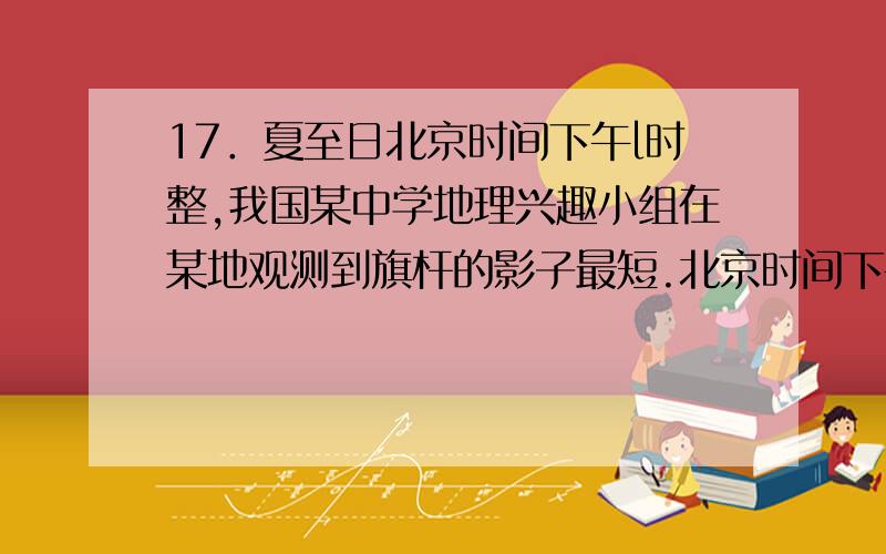 17．夏至日北京时间下午l时整,我国某中学地理兴趣小组在某地观测到旗杆的影子最短.北京时间下午3点整,该兴趣小组在该地借