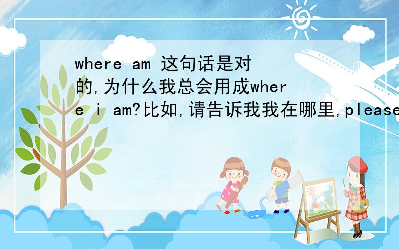 where am 这句话是对的,为什么我总会用成where i am?比如,请告诉我我在哪里,please tell m