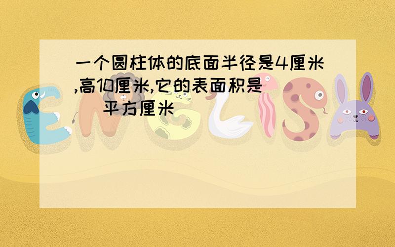 一个圆柱体的底面半径是4厘米,高10厘米,它的表面积是（ ）平方厘米