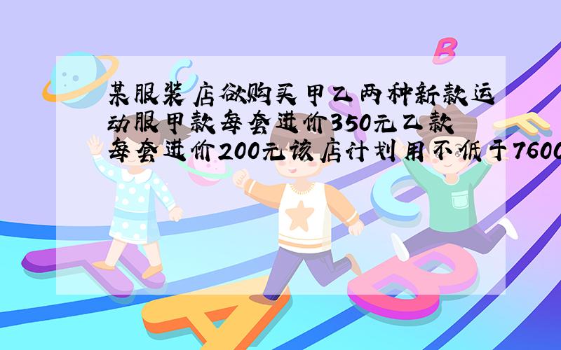 某服装店欲购买甲乙两种新款运动服甲款每套进价350元乙款每套进价200元该店计划用不低于7600元不高于8000