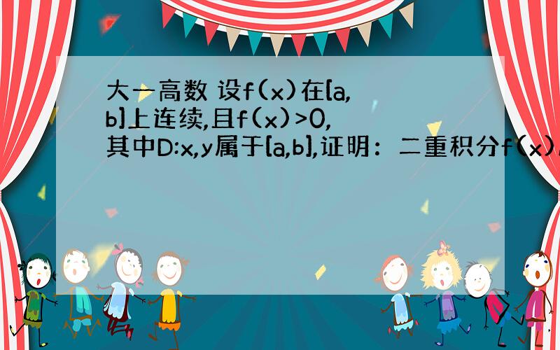 大一高数 设f(x)在[a,b]上连续,且f(x)>0,其中D:x,y属于[a,b],证明：二重积分f(x)/f(y)d