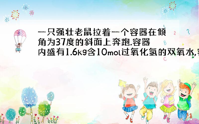 一只强壮老鼠拉着一个容器在倾角为37度的斜面上奔跑.容器内盛有1.6kg含10mol过氧化氢的双氧水,容器上壁附有0.0