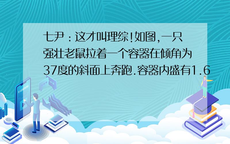 七尹：这才叫理综!如图,一只强壮老鼠拉着一个容器在倾角为37度的斜面上奔跑.容器内盛有1.6