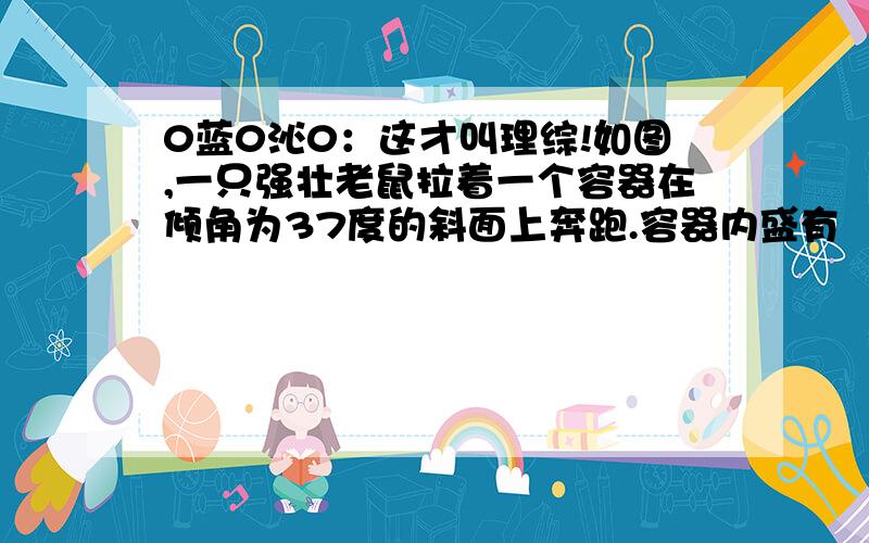 0蓝0沁0：这才叫理综!如图,一只强壮老鼠拉着一个容器在倾角为37度的斜面上奔跑.容器内盛有