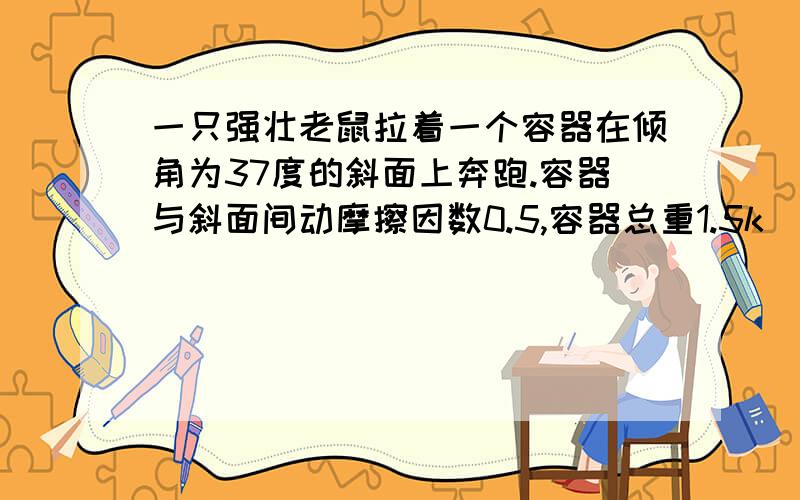 一只强壮老鼠拉着一个容器在倾角为37度的斜面上奔跑.容器与斜面间动摩擦因数0.5,容器总重1.5k