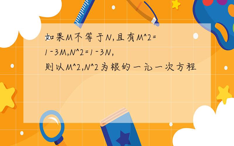 如果M不等于N,且有M^2=1-3M,N^2=1-3N,则以M^2,N^2为根的一元一次方程