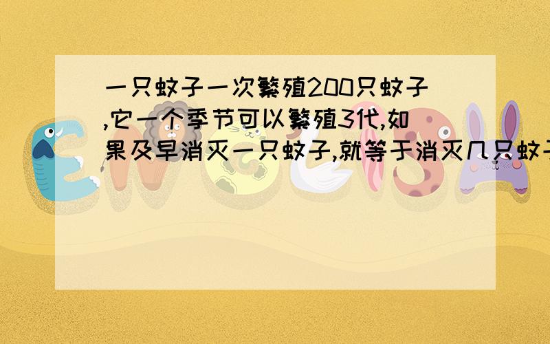 一只蚊子一次繁殖200只蚊子,它一个季节可以繁殖3代,如果及早消灭一只蚊子,就等于消灭几只蚊子?