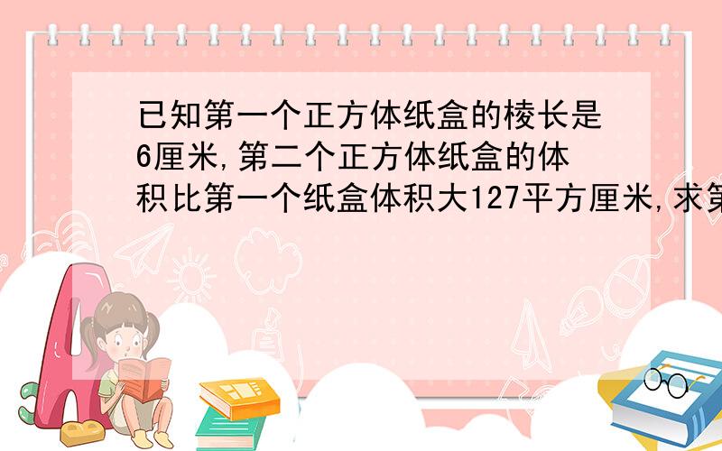 已知第一个正方体纸盒的棱长是6厘米,第二个正方体纸盒的体积比第一个纸盒体积大127平方厘米,求第二个...