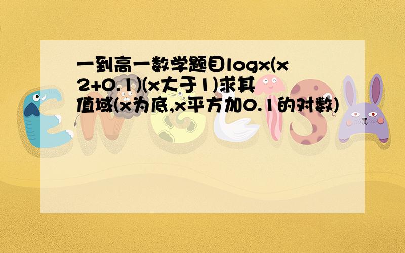 一到高一数学题目logx(x2+0.1)(x大于1)求其值域(x为底,x平方加0.1的对数)