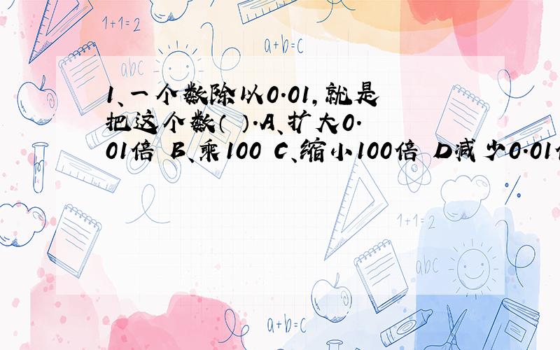 1、一个数除以0.01,就是把这个数（ ）.A、扩大0.01倍 B、乘100 C、缩小100倍 D减少0.01倍 2、分