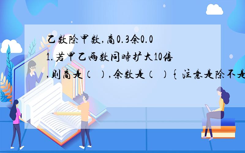 乙数除甲数,商0.3余0.01.若甲乙两数同时扩大10倍,则商是（ ）,余数是（ ）{注意是除不是除以哦!}