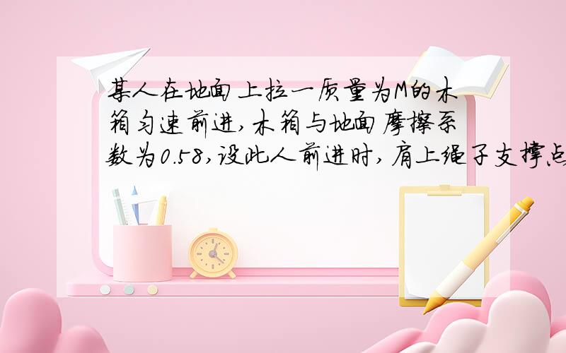 某人在地面上拉一质量为M的木箱匀速前进,木箱与地面摩擦系数为0.58,设此人前进时,肩上绳子支撑点距地面高度H=1.5米