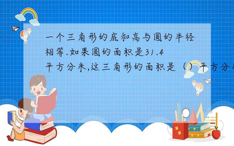 一个三角形的底和高与圆的半径相等.如果圆的面积是31.4平方分米,这三角形的面积是（）平方分米；如果三角形的面积是10平