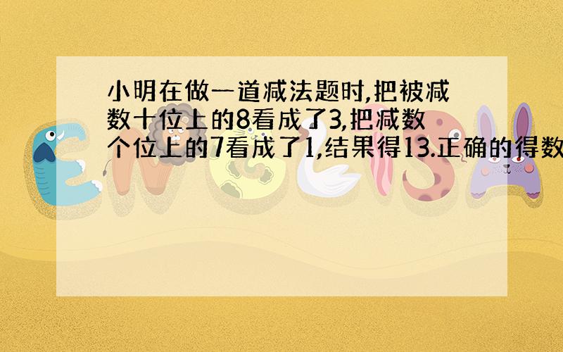 小明在做一道减法题时,把被减数十位上的8看成了3,把减数个位上的7看成了1,结果得13.正确的得数是多少?