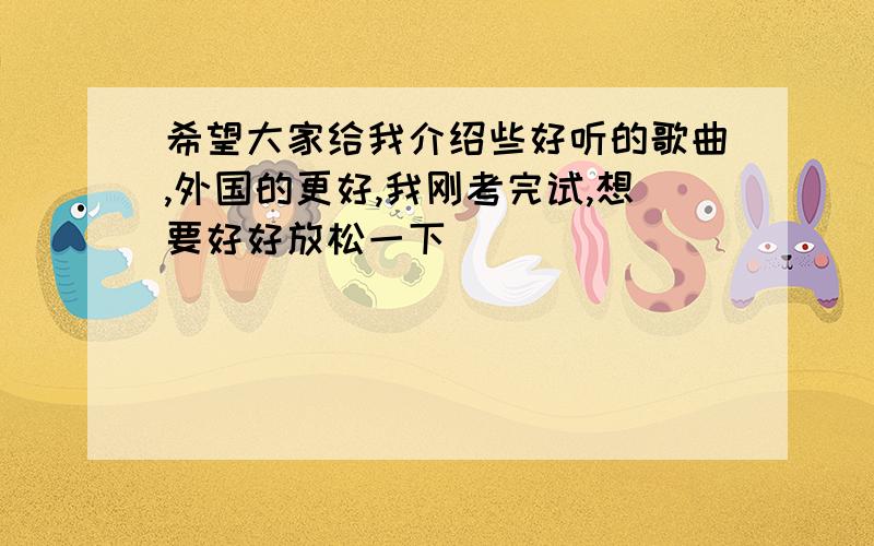 希望大家给我介绍些好听的歌曲,外国的更好,我刚考完试,想要好好放松一下