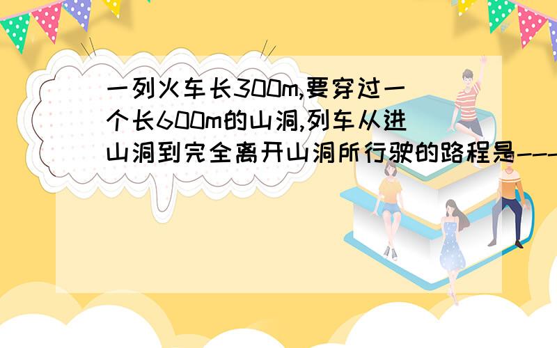 一列火车长300m,要穿过一个长600m的山洞,列车从进山洞到完全离开山洞所行驶的路程是---m,若穿过山洞花的时