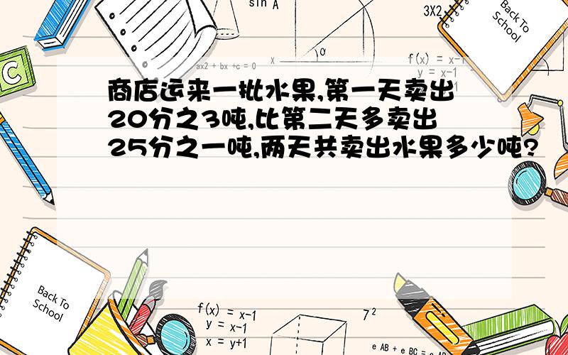 商店运来一批水果,第一天卖出20分之3吨,比第二天多卖出25分之一吨,两天共卖出水果多少吨?