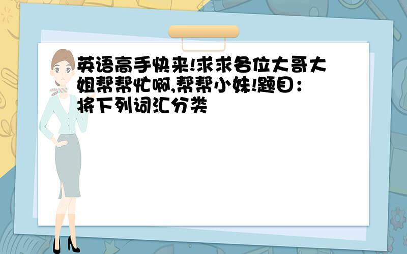 英语高手快来!求求各位大哥大姐帮帮忙啊,帮帮小妹!题目：将下列词汇分类