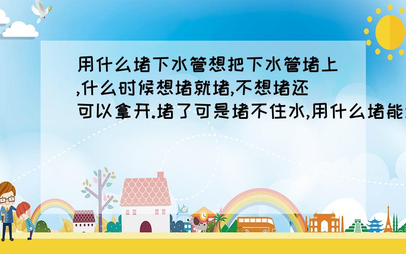 用什么堵下水管想把下水管堵上,什么时候想堵就堵,不想堵还可以拿开.堵了可是堵不住水,用什么堵能堵严实啊?