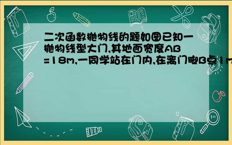 二次函数抛物线的题如图已知一抛物线型大门,其地面宽度AB=18m,一同学站在门内,在离门脚B点1m远的D处,垂直于地面立