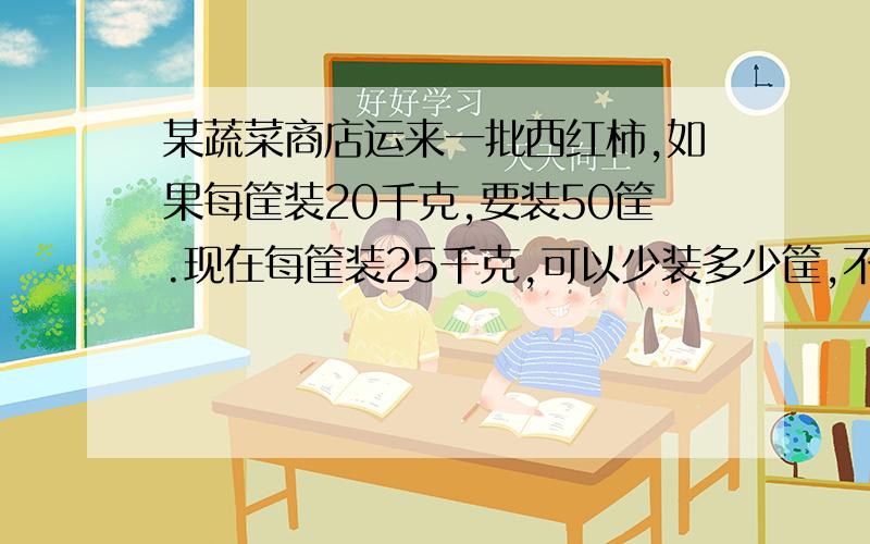 某蔬菜商店运来一批西红柿,如果每筐装20千克,要装50筐.现在每筐装25千克,可以少装多少筐,不要方程式