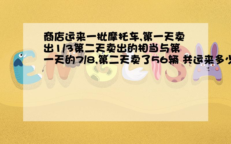 商店运来一批摩托车,第一天卖出1/3第二天卖出的相当与第一天的7/8,第二天卖了56辆 共运来多少摩托