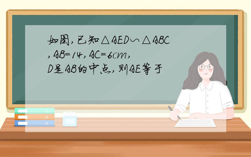 如图,已知△AED∽△ABC,AB=14,AC=6cm,D是AB的中点,则AE等于