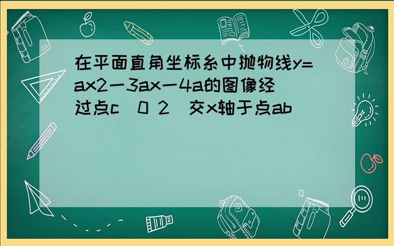 在平面直角坐标糸中抛物线y=ax2一3ax一4a的图像经过点c(0 2)交x轴于点ab