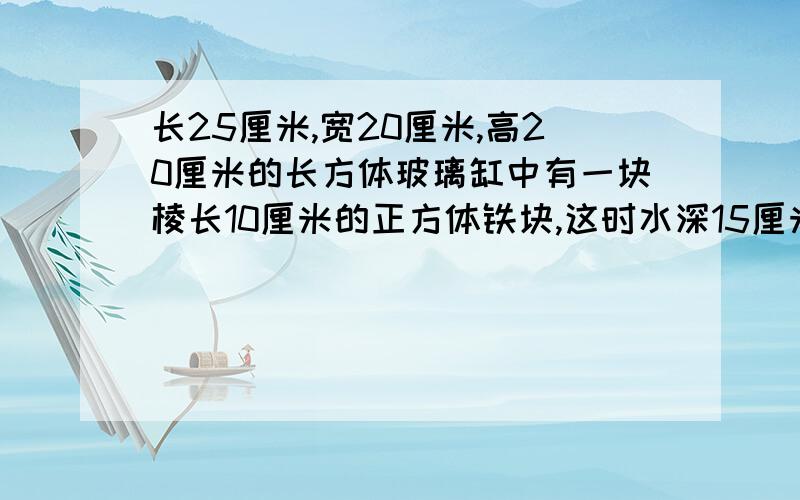 长25厘米,宽20厘米,高20厘米的长方体玻璃缸中有一块棱长10厘米的正方体铁块,这时水深15厘米,详见内