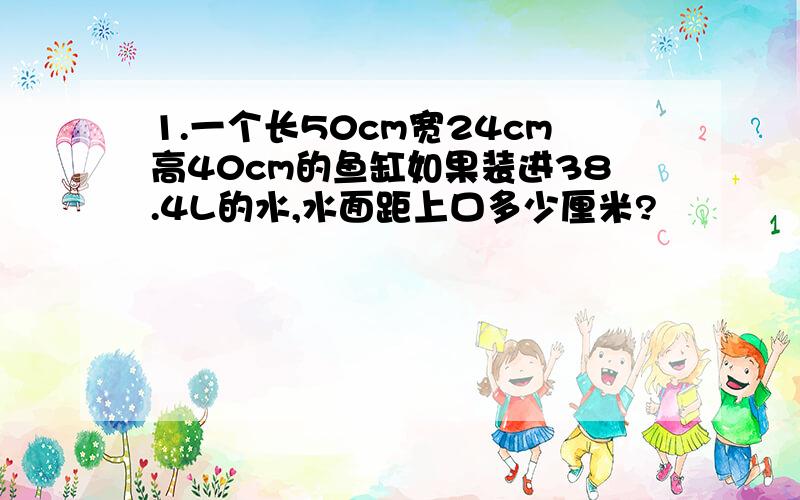 1.一个长50cm宽24cm高40cm的鱼缸如果装进38.4L的水,水面距上口多少厘米?