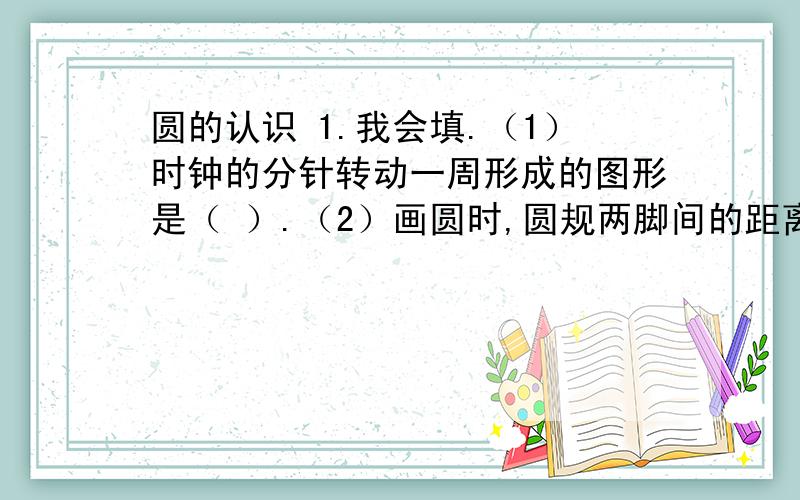 圆的认识 1.我会填.（1）时钟的分针转动一周形成的图形是（ ）.（2）画圆时,圆规两脚间的距离是圆的（ ）.（3）在同