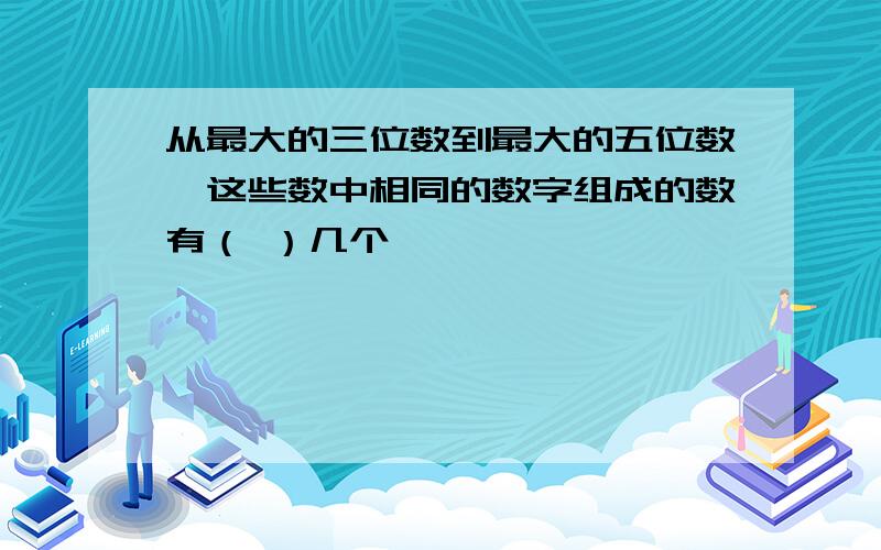 从最大的三位数到最大的五位数,这些数中相同的数字组成的数有（ ）几个